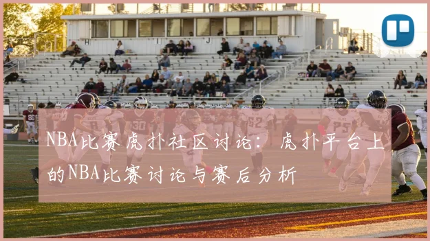 NBA比赛虎扑社区讨论：虎扑平台上的NBA比赛讨论与赛后分析