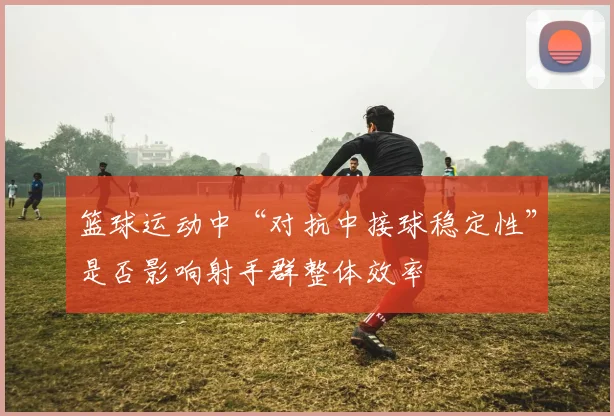 篮球运动中“对抗中接球稳定性”是否影响射手群整体效率