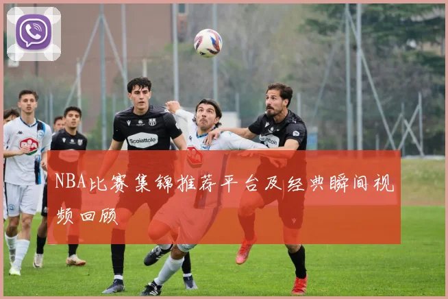 NBA比赛集锦推荐平台及经典瞬间视频回顾