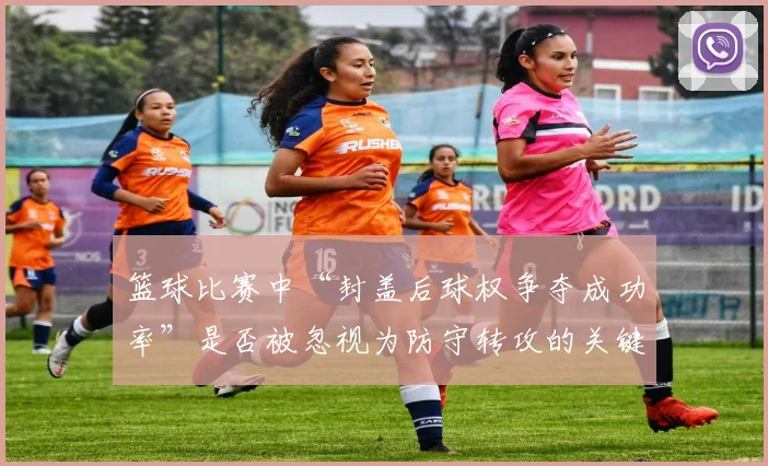 篮球比赛中“封盖后球权争夺成功率”是否被忽视为防守转攻的关键