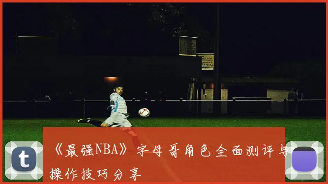 《最强NBA》字母哥角色全面测评与操作技巧分享